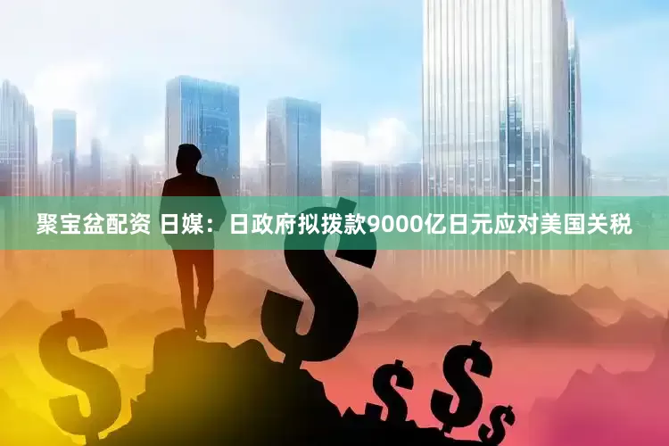 聚宝盆配资 日媒：日政府拟拨款9000亿日元应对美国关税