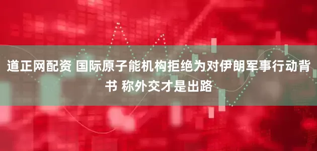 道正网配资 国际原子能机构拒绝为对伊朗军事行动背书 称外交才是出路