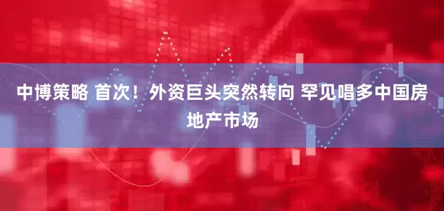 中博策略 首次！外资巨头突然转向 罕见唱多中国房地产市场
