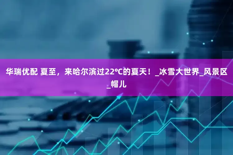 华瑞优配 夏至，来哈尔滨过22℃的夏天！_冰雪大世界_风景区_帽儿