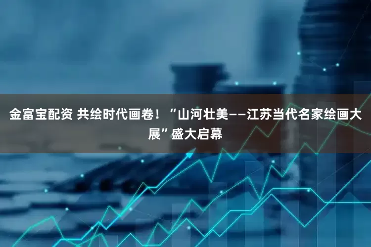 金富宝配资 共绘时代画卷！“山河壮美——江苏当代名家绘画大展”盛大启幕
