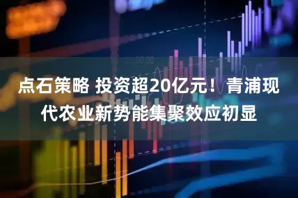 点石策略 投资超20亿元！青浦现代农业新势能集聚效应初显