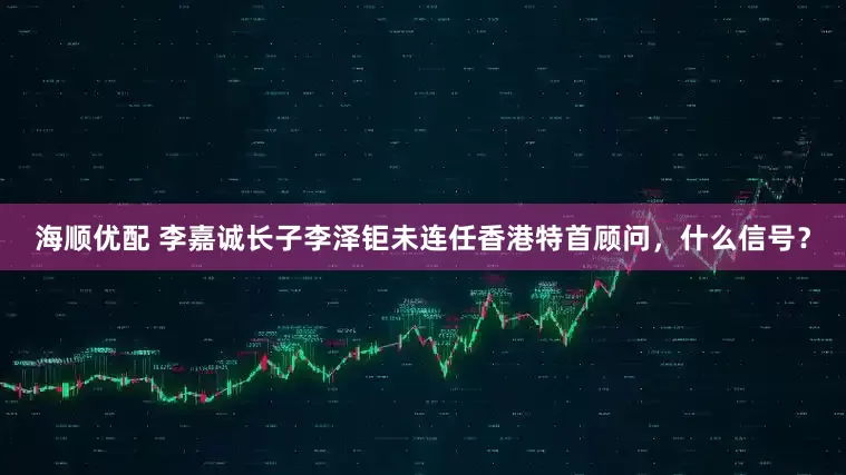 海顺优配 李嘉诚长子李泽钜未连任香港特首顾问，什么信号？