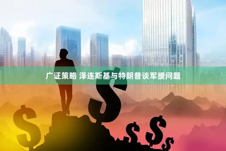 广证策略 泽连斯基与特朗普谈军援问题