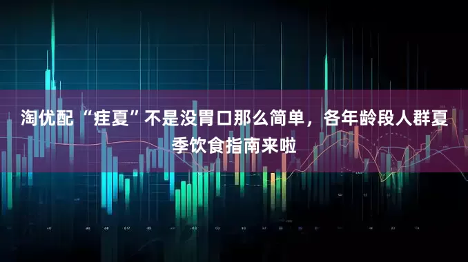 淘优配 “疰夏”不是没胃口那么简单，各年龄段人群夏季饮食指南来啦