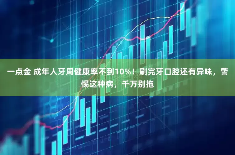 一点金 成年人牙周健康率不到10%！刷完牙口腔还有异味，警惕这种病，千万别拖
