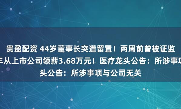 贵盈配资 44岁董事长突遭留置！两周前曾被证监局约谈，去年从上市公司领薪3.68万元！医疗龙头公告：所涉事项与公司无关