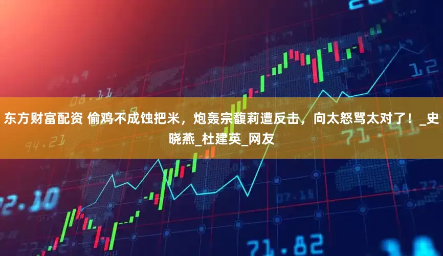 东方财富配资 偷鸡不成蚀把米，炮轰宗馥莉遭反击，向太怒骂太对了！_史晓燕_杜建英_网友