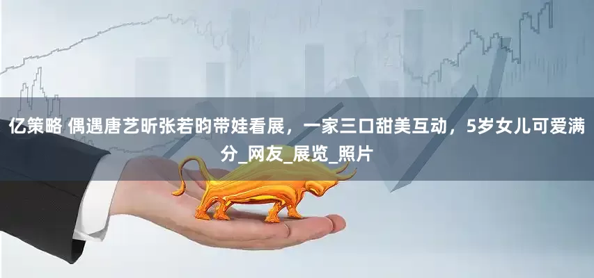 亿策略 偶遇唐艺昕张若昀带娃看展，一家三口甜美互动，5岁女儿可爱满分_网友_展览_照片
