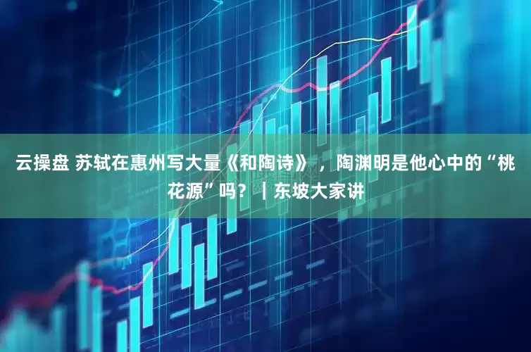 云操盘 苏轼在惠州写大量《和陶诗》 ，陶渊明是他心中的“桃花源”吗？｜东坡大家讲