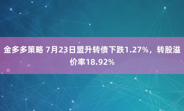 金多多策略 7月23日盟升转债下跌1.27%，转股溢价率18.92%