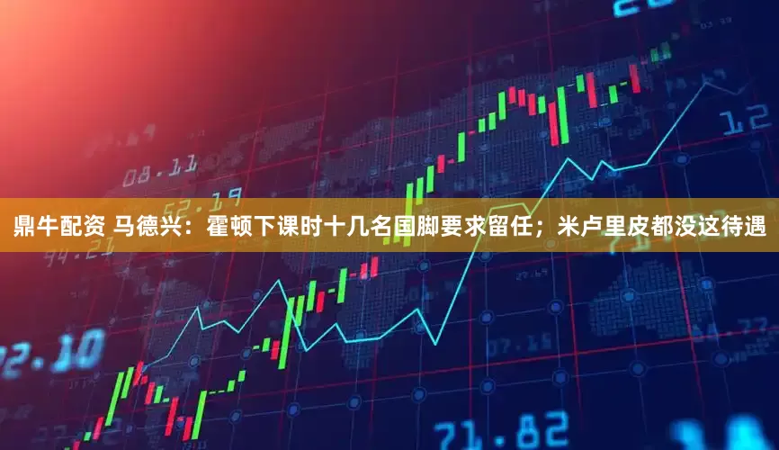 鼎牛配资 马德兴：霍顿下课时十几名国脚要求留任；米卢里皮都没这待遇