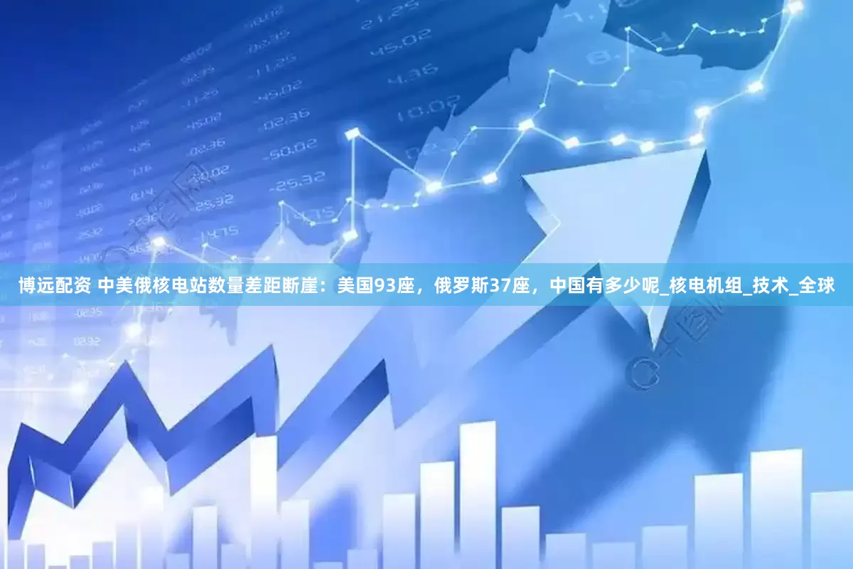 博远配资 中美俄核电站数量差距断崖：美国93座，俄罗斯37座，中国有多少呢_核电机组_技术_全球