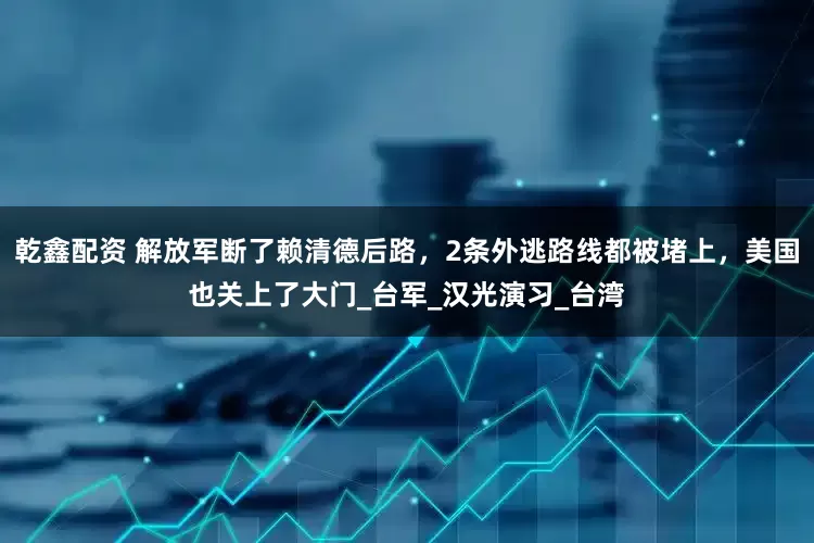 乾鑫配资 解放军断了赖清德后路，2条外逃路线都被堵上，美国也关上了大门_台军_汉光演习_台湾