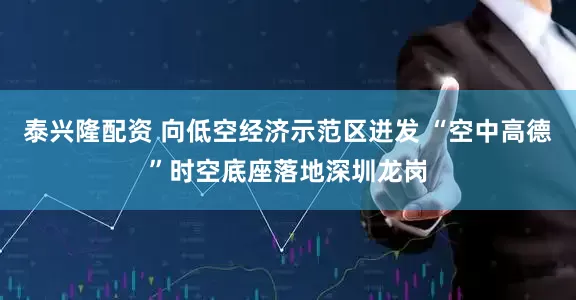 泰兴隆配资 向低空经济示范区迸发 “空中高德”时空底座落地深圳龙岗