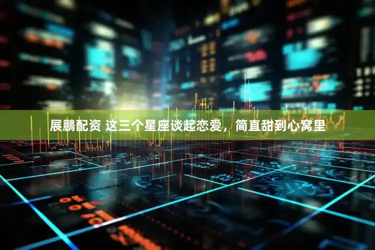 展鵬配资 这三个星座谈起恋爱，简直甜到心窝里