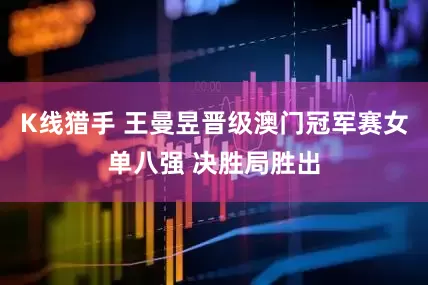 K线猎手 王曼昱晋级澳门冠军赛女单八强 决胜局胜出
