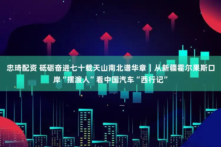 忠琦配资 砥砺奋进七十载　天山南北谱华章｜从新疆霍尔果斯口岸“摆渡人”看中国汽车“西行记”