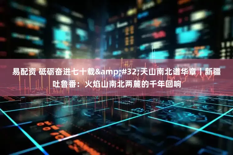 易配资 砥砺奋进七十载&#32;天山南北谱华章丨新疆吐鲁番：火焰山南北两麓的千年回响