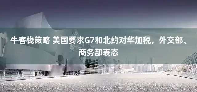 牛客栈策略 美国要求G7和北约对华加税，外交部、商务部表态
