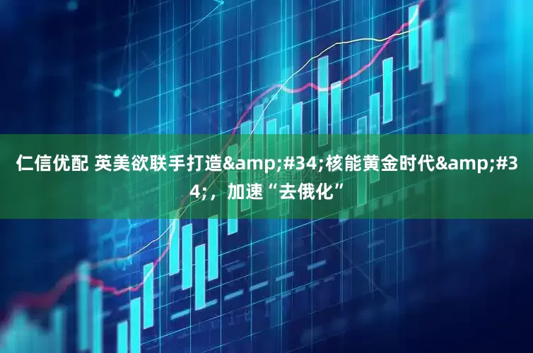 仁信优配 英美欲联手打造&#34;核能黄金时代&#34;，加速“去俄化”