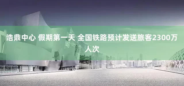 浩鼎中心 假期第一天 全国铁路预计发送旅客2300万人次