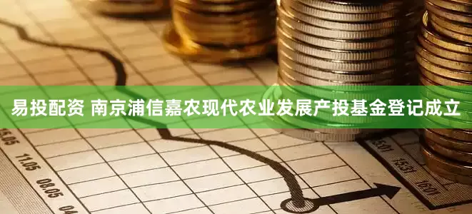 易投配资 南京浦信嘉农现代农业发展产投基金登记成立