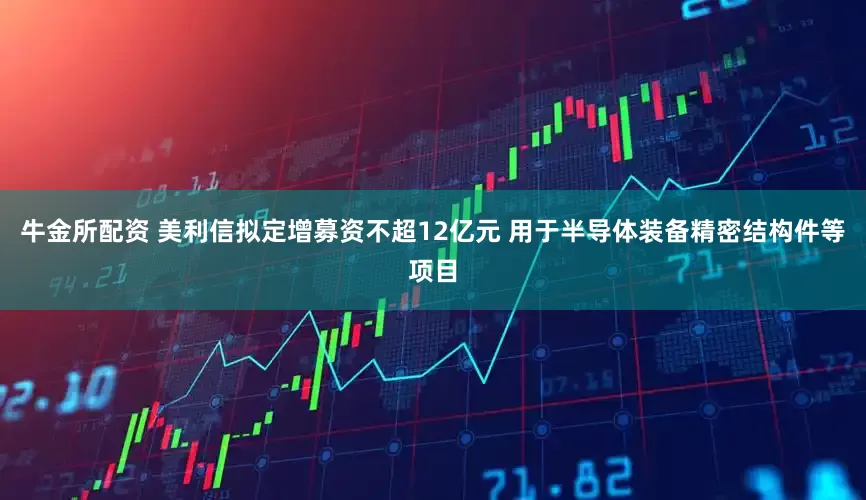 牛金所配资 美利信拟定增募资不超12亿元 用于半导体装备精密结构件等项目