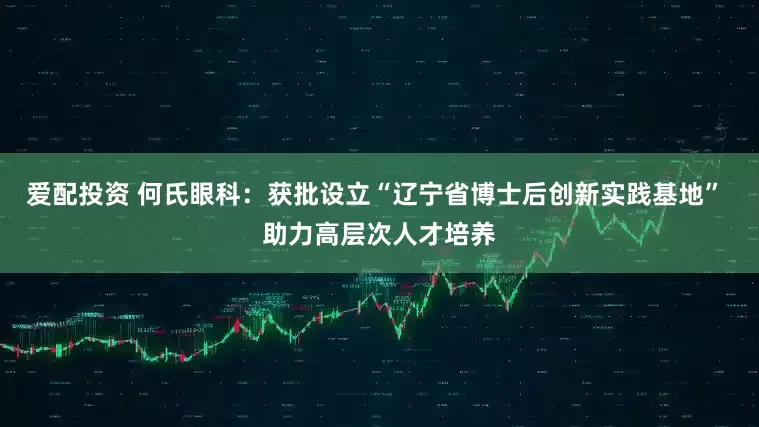 爱配投资 何氏眼科：获批设立“辽宁省博士后创新实践基地” 助力高层次人才培养