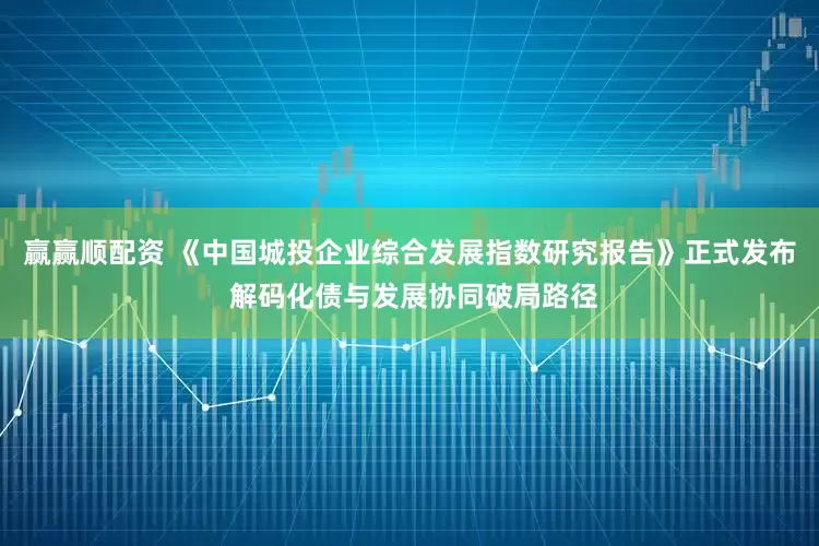 赢赢顺配资 《中国城投企业综合发展指数研究报告》正式发布 解码化债与发展协同破局路径