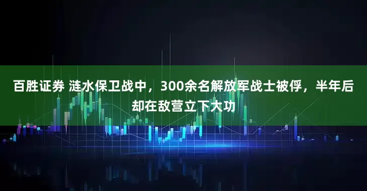 百胜证券 涟水保卫战中，300余名解放军战士被俘，半年后却在敌营立下大功