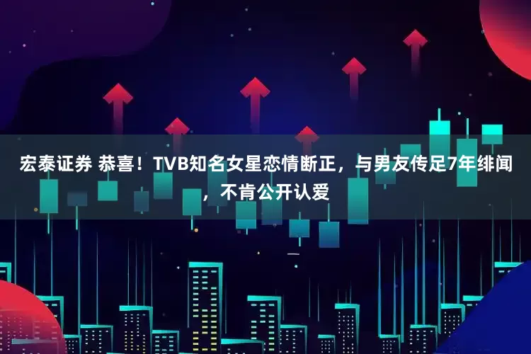宏泰证券 恭喜！TVB知名女星恋情断正，与男友传足7年绯闻，不肯公开认爱