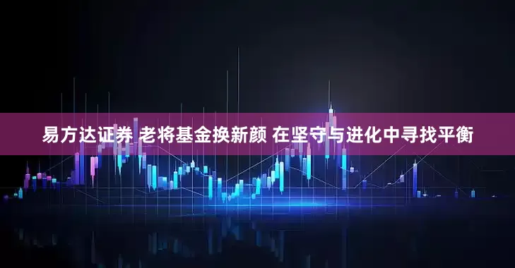 易方达证券 老将基金换新颜 在坚守与进化中寻找平衡